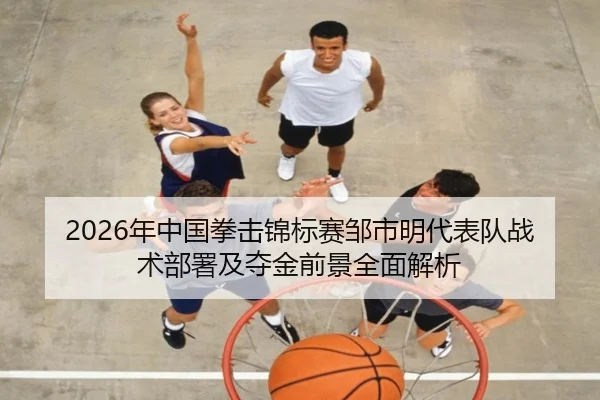 2026年中国拳击锦标赛邹市明代表队战术部署及夺金前景全面解析